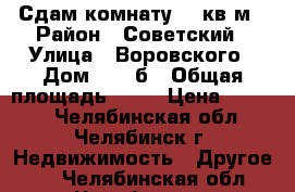 Сдам комнату 13 кв.м › Район ­ Советский › Улица ­ Воровского › Дом ­ 23 б › Общая площадь ­ 13 › Цена ­ 6 000 - Челябинская обл., Челябинск г. Недвижимость » Другое   . Челябинская обл.,Челябинск г.